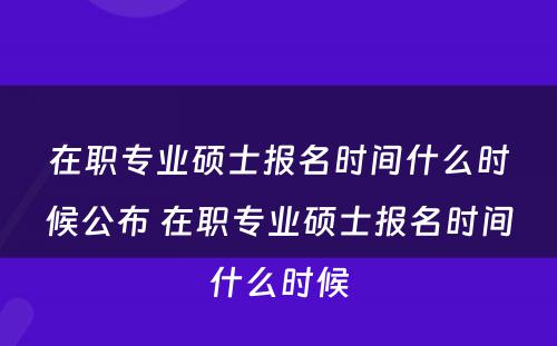 在职专业硕士报名时间什么时候公布 在职专业硕士报名时间什么时候