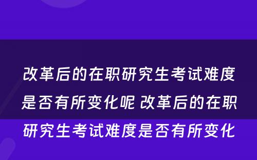 改革后的在职研究生考试难度是否有所变化呢 改革后的在职研究生考试难度是否有所变化