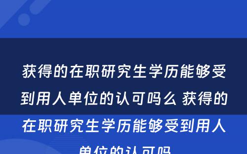 获得的在职研究生学历能够受到用人单位的认可吗么 获得的在职研究生学历能够受到用人单位的认可吗