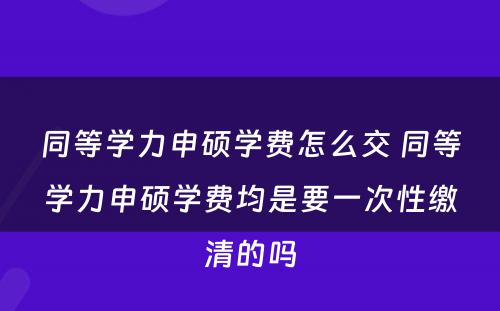 同等学力申硕学费怎么交 同等学力申硕学费均是要一次性缴清的吗