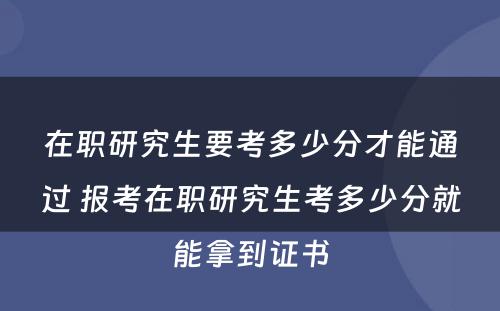 在职研究生要考多少分才能通过 报考在职研究生考多少分就能拿到证书