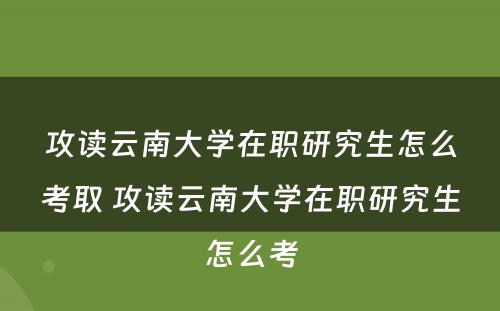 攻读云南大学在职研究生怎么考取 攻读云南大学在职研究生怎么考