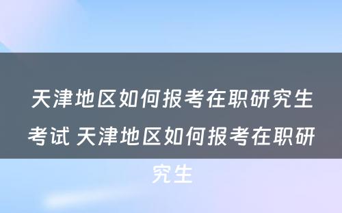 天津地区如何报考在职研究生考试 天津地区如何报考在职研究生