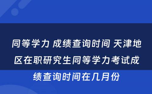 同等学力 成绩查询时间 天津地区在职研究生同等学力考试成绩查询时间在几月份