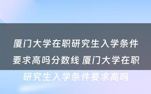 厦门大学在职研究生入学条件要求高吗分数线 厦门大学在职研究生入学条件要求高吗