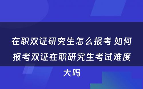 在职双证研究生怎么报考 如何报考双证在职研究生考试难度大吗