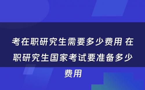 考在职研究生需要多少费用 在职研究生国家考试要准备多少费用