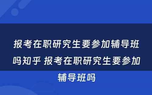 报考在职研究生要参加辅导班吗知乎 报考在职研究生要参加辅导班吗