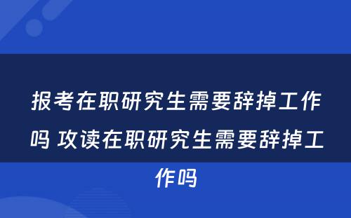 报考在职研究生需要辞掉工作吗 攻读在职研究生需要辞掉工作吗