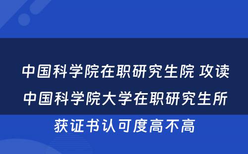 中国科学院在职研究生院 攻读中国科学院大学在职研究生所获证书认可度高不高