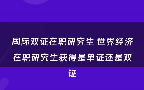 国际双证在职研究生 世界经济在职研究生获得是单证还是双证