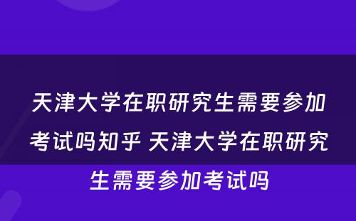 天津大学在职研究生需要参加考试吗知乎 天津大学在职研究生需要参加考试吗