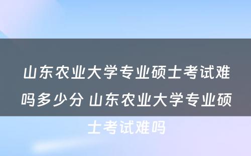 山东农业大学专业硕士考试难吗多少分 山东农业大学专业硕士考试难吗