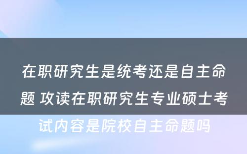 在职研究生是统考还是自主命题 攻读在职研究生专业硕士考试内容是院校自主命题吗