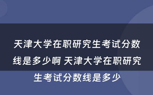 天津大学在职研究生考试分数线是多少啊 天津大学在职研究生考试分数线是多少