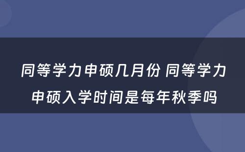 同等学力申硕几月份 同等学力申硕入学时间是每年秋季吗