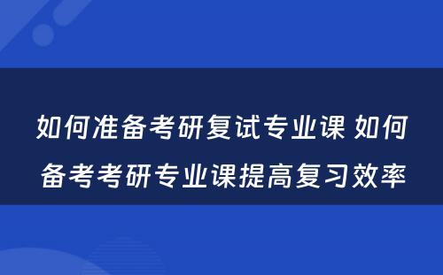 如何准备考研复试专业课 如何备考考研专业课提高复习效率