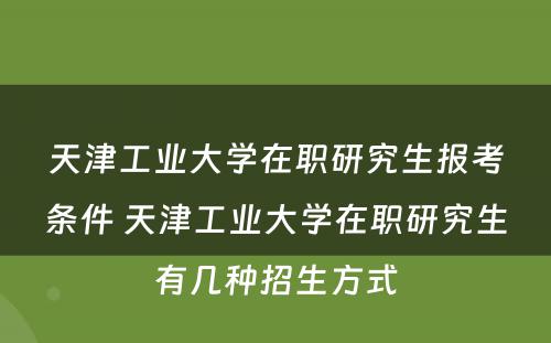 天津工业大学在职研究生报考条件 天津工业大学在职研究生有几种招生方式