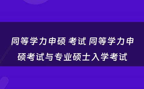 同等学力申硕 考试 同等学力申硕考试与专业硕士入学考试