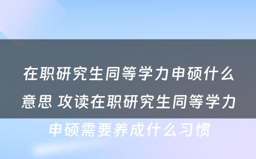 在职研究生同等学力申硕什么意思 攻读在职研究生同等学力申硕需要养成什么习惯