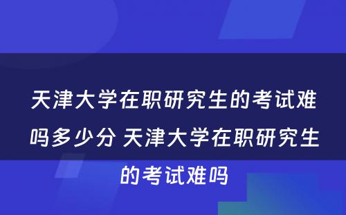 天津大学在职研究生的考试难吗多少分 天津大学在职研究生的考试难吗