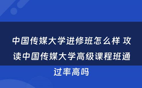 中国传媒大学进修班怎么样 攻读中国传媒大学高级课程班通过率高吗