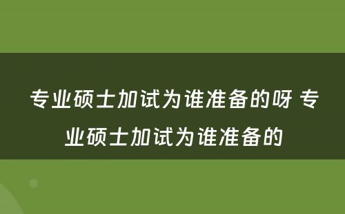 专业硕士加试为谁准备的呀 专业硕士加试为谁准备的