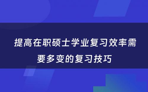  提高在职硕士学业复习效率需要多变的复习技巧