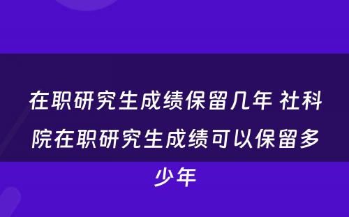 在职研究生成绩保留几年 社科院在职研究生成绩可以保留多少年