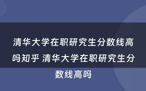 清华大学在职研究生分数线高吗知乎 清华大学在职研究生分数线高吗