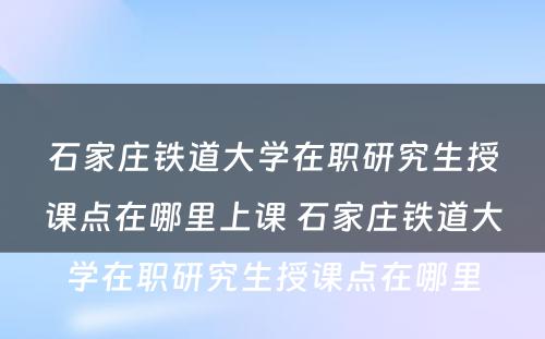 石家庄铁道大学在职研究生授课点在哪里上课 石家庄铁道大学在职研究生授课点在哪里