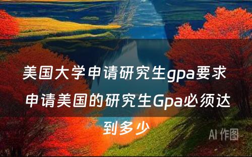 美国大学申请研究生gpa要求 申请美国的研究生Gpa必须达到多少