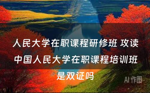 人民大学在职课程研修班 攻读中国人民大学在职课程培训班是双证吗