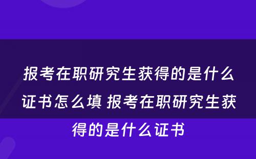 报考在职研究生获得的是什么证书怎么填 报考在职研究生获得的是什么证书