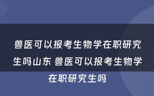 兽医可以报考生物学在职研究生吗山东 兽医可以报考生物学在职研究生吗