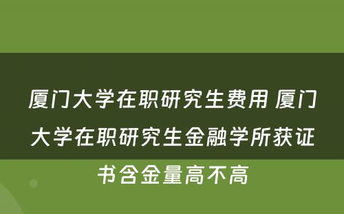 厦门大学在职研究生费用 厦门大学在职研究生金融学所获证书含金量高不高