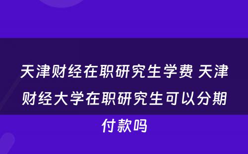 天津财经在职研究生学费 天津财经大学在职研究生可以分期付款吗