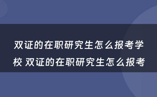 双证的在职研究生怎么报考学校 双证的在职研究生怎么报考