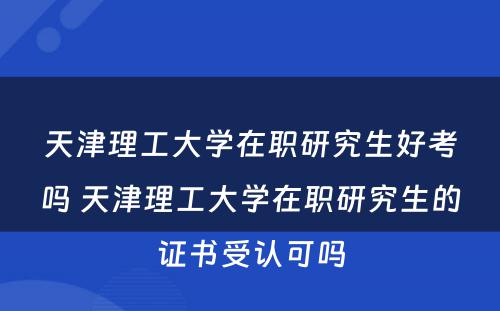 天津理工大学在职研究生好考吗 天津理工大学在职研究生的证书受认可吗