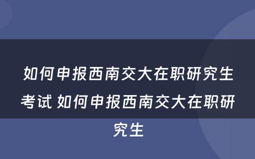 如何申报西南交大在职研究生考试 如何申报西南交大在职研究生