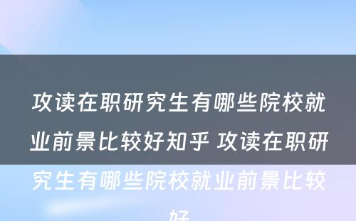 攻读在职研究生有哪些院校就业前景比较好知乎 攻读在职研究生有哪些院校就业前景比较好