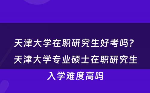 天津大学在职研究生好考吗? 天津大学专业硕士在职研究生入学难度高吗