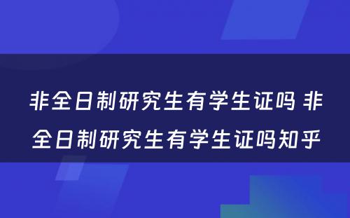 非全日制研究生有学生证吗 非全日制研究生有学生证吗知乎