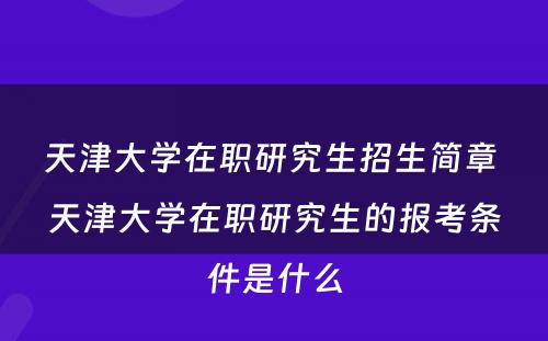 天津大学在职研究生招生简章 天津大学在职研究生的报考条件是什么