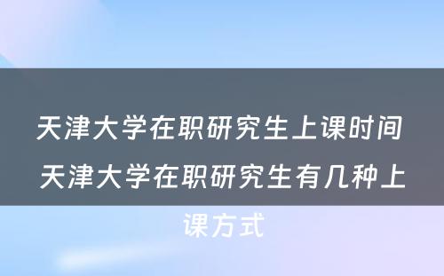 天津大学在职研究生上课时间 天津大学在职研究生有几种上课方式