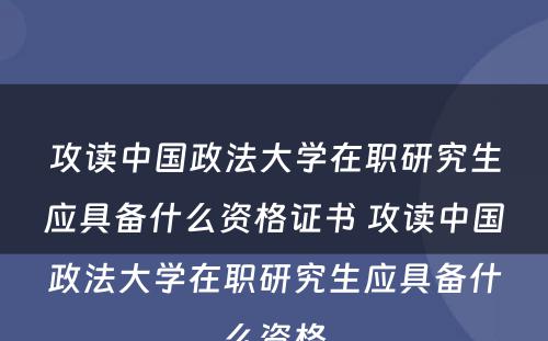 攻读中国政法大学在职研究生应具备什么资格证书 攻读中国政法大学在职研究生应具备什么资格