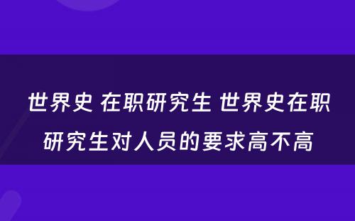 世界史 在职研究生 世界史在职研究生对人员的要求高不高