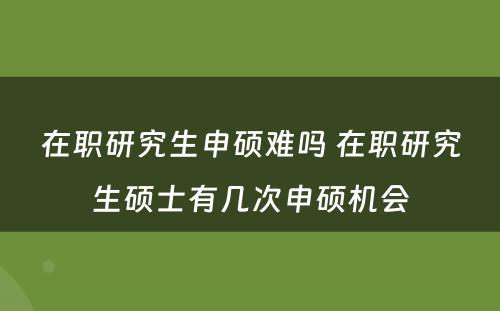 在职研究生申硕难吗 在职研究生硕士有几次申硕机会