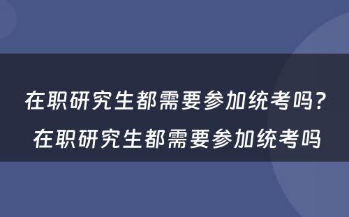 在职研究生都需要参加统考吗? 在职研究生都需要参加统考吗