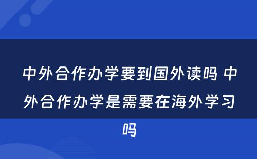 中外合作办学要到国外读吗 中外合作办学是需要在海外学习吗